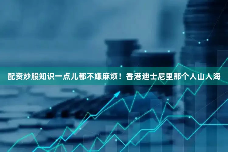 配资炒股知识一点儿都不嫌麻烦！香港迪士尼里那个人山人海