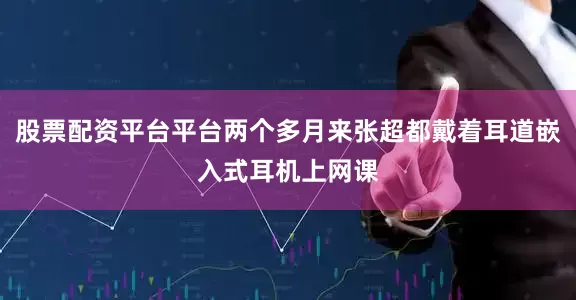 股票配资平台平台两个多月来张超都戴着耳道嵌入式耳机上网课