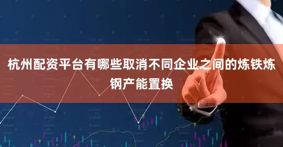 杭州配资平台有哪些取消不同企业之间的炼铁炼钢产能置换