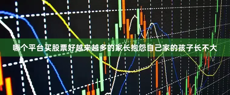 哪个平台买股票好越来越多的家长抱怨自己家的孩子长不大