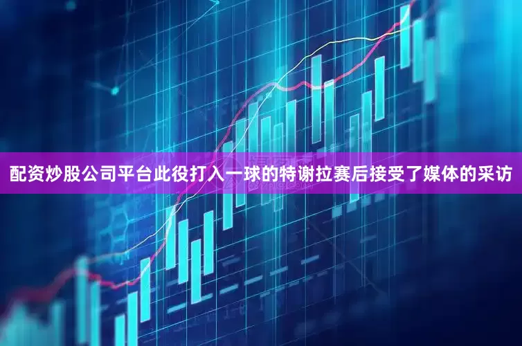 配资炒股公司平台此役打入一球的特谢拉赛后接受了媒体的采访