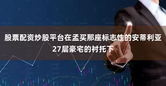 股票配资炒股平台在孟买那座标志性的安蒂利亚27层豪宅的衬托下